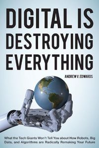 Cover image for Digital Is Destroying Everything: What the Tech Giants Won't Tell You about How Robots, Big Data, and Algorithms Are Radically Remaking Your Future