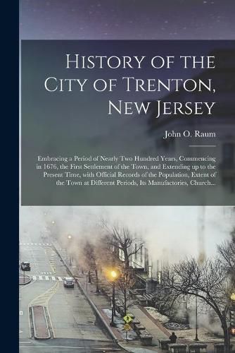 Cover image for History of the City of Trenton, New Jersey: Embracing a Period of Nearly Two Hundred Years, Commencing in 1676, the First Settlement of the Town, and Extending up to the Present Time, With Official Records of the Population, Extent of the Town At...