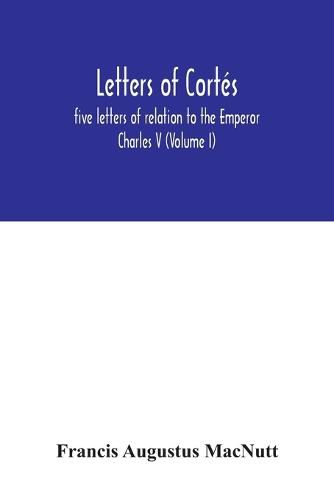 Letters of Cortes: five letters of relation to the Emperor Charles V (Volume I)