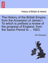 Cover image for The History of the British Empire, from the Accession of James I. to Which Is Prefixed a Review of the Progress of England, from the Saxon Period to ... 1603.