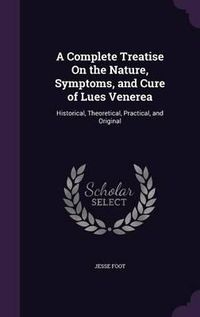 Cover image for A Complete Treatise on the Nature, Symptoms, and Cure of Lues Venerea: Historical, Theoretical, Practical, and Original