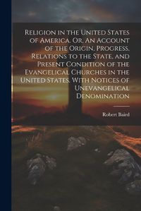 Cover image for Religion in the United States of America. Or, An Account of the Origin, Progress, Relations to the State, and Present Condition of the Evangelical Churches in the United States. With Notices of Unevangelical Denomination