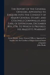 Cover image for The Report of the General Officers, Appointed to Enquire Into the Conduct of Major General Stuart, and Colonels Cornwallis and Earl of Effingham, December 8th, 1756. To Which is Prefixed, His Majesty's Warrant