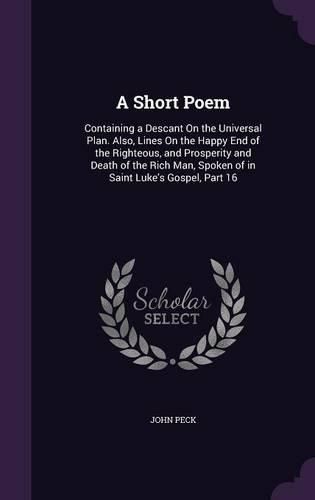 A Short Poem: Containing a Descant on the Universal Plan. Also, Lines on the Happy End of the Righteous, and Prosperity and Death of the Rich Man, Spoken of in Saint Luke's Gospel, Part 16