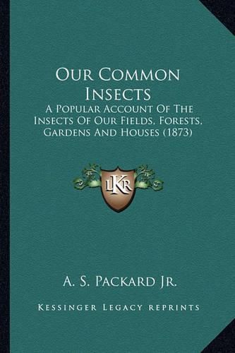 Cover image for Our Common Insects Our Common Insects: A Popular Account of the Insects of Our Fields, Forests, Gara Popular Account of the Insects of Our Fields, Forests, Gardens and Houses (1873) Dens and Houses (1873)