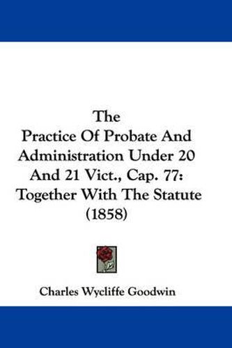 Cover image for The Practice of Probate and Administration Under 20 and 21 Vict., Cap. 77: Together with the Statute (1858)