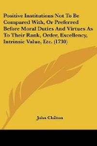 Cover image for Positive Institutions Not To Be Compared With, Or Preferred Before Moral Duties And Virtues As To Their Rank, Order, Excellency, Intrinsic Value, Etc. (1730)