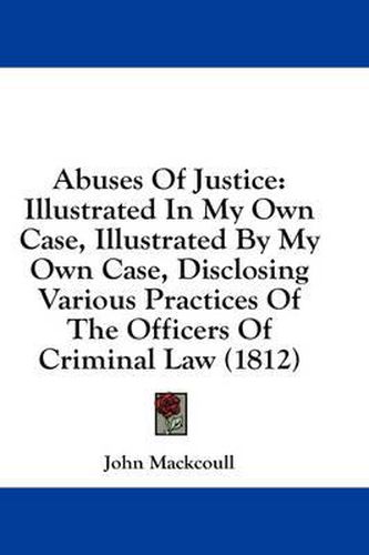 Cover image for Abuses of Justice: Illustrated in My Own Case, Illustrated by My Own Case, Disclosing Various Practices of the Officers of Criminal Law (1812)