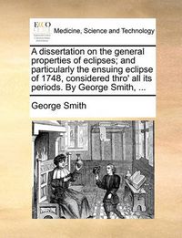 Cover image for A Dissertation on the General Properties of Eclipses; And Particularly the Ensuing Eclipse of 1748, Considered Thro' All Its Periods. by George Smith, ...