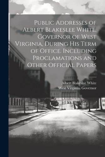 Cover image for Public Addresses of Albert Blakeslee White, Governor of West Virginia, During his Term of Office. Including Proclamations and Other Official Papers