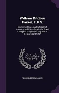 Cover image for William Kitchen Parker, F.R.S.: Sometime Hunterian Professor of Anatomy and Physiology in the Royal College of Surgeons of England: A Biographical Sketch