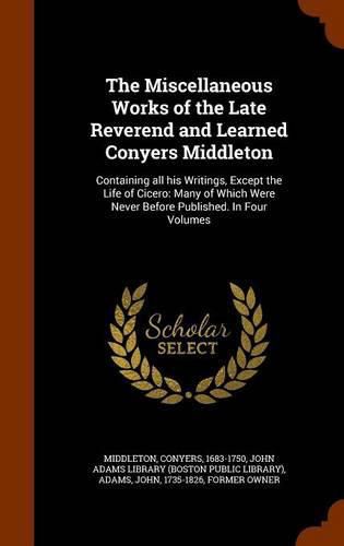 The Miscellaneous Works of the Late Reverend and Learned Conyers Middleton: Containing All His Writings, Except the Life of Cicero: Many of Which Were Never Before Published. in Four Volumes