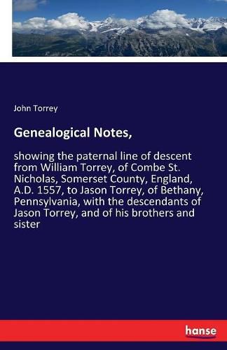 Genealogical Notes,: showing the paternal line of descent from William Torrey, of Combe St. Nicholas, Somerset County, England, A.D. 1557, to Jason Torrey, of Bethany, Pennsylvania, with the descendants of Jason Torrey, and of his brothers and sister