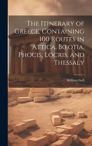 The Itinerary of Greece, Containing 100 Routes in Attica, Boeotia, Phocis, Locris, and Thessaly