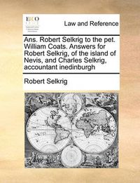 Cover image for ANS. Robert Selkrig to the Pet. William Coats. Answers for Robert Selkrig, of the Island of Nevis, and Charles Selkrig, Accountant Inedinburgh