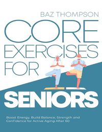 Cover image for Core Exercises for Seniors: Boost Energy, Build Balance, Strength and Confidence for Active Aging After 60