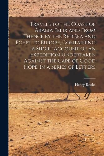 Cover image for Travels to the Coast of Arabia Felix and From Thence by the Red Sea and Egypt to Europe, Containing a Short Account of an Expedition Undertaken Against the Cape of Good Hope. In a Series of Letters