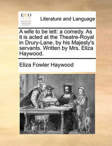 Cover image for A Wife to Be Lett: A Comedy. as It Is Acted at the Theatre-Royal in Drury-Lane, by His Majesty's Servants. Written by Mrs. Eliza Haywood.