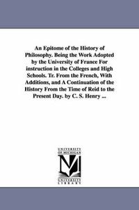 Cover image for An Epitome of the History of Philosophy. Being the Work Adopted by the University of France for Instruction in the Colleges and High Schools. Tr. Fro