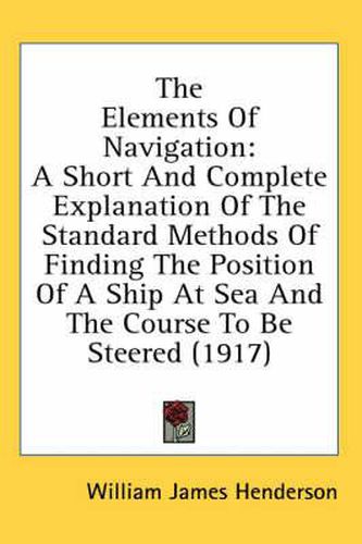 The Elements of Navigation: A Short and Complete Explanation of the Standard Methods of Finding the Position of a Ship at Sea and the Course to Be Steered (1917)