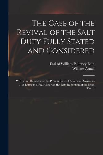 Cover image for The Case of the Revival of the Salt Duty Fully Stated and Considered: With Some Remarks on the Present State of Affairs, in Answer to ... A Letter to a Freeholder on the Late Reduction of the Land Tax ...