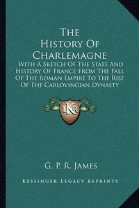 Cover image for The History of Charlemagne: With a Sketch of the State and History of France from the Fall of the Roman Empire to the Rise of the Carlovingian Dynasty