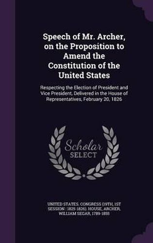 Cover image for Speech of Mr. Archer, on the Proposition to Amend the Constitution of the United States: Respecting the Election of President and Vice President, Delivered in the House of Representatives, February 20, 1826