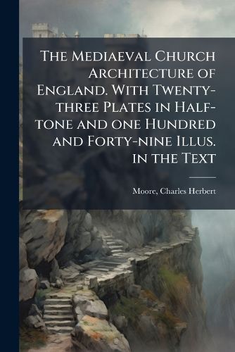 Cover image for The Mediaeval Church Architecture of England. With Twenty-three Plates in Half-tone and one Hundred and Forty-nine Illus. in the Text