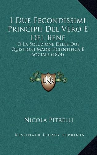 Cover image for I Due Fecondissimi Principii del Vero E del Bene: O La Soluzione Delle Due Quistioni Madri Scientifica E Sociale (1874)