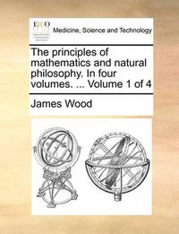 Cover image for The Principles of Mathematics and Natural Philosophy. in Four Volumes. ... Volume 1 of 4