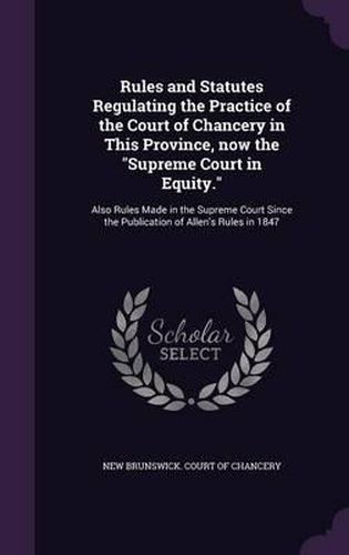 Cover image for Rules and Statutes Regulating the Practice of the Court of Chancery in This Province, Now the Supreme Court in Equity.: Also Rules Made in the Supreme Court Since the Publication of Allen's Rules in 1847