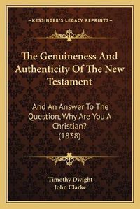 Cover image for The Genuineness and Authenticity of the New Testament: And an Answer to the Question, Why Are You a Christian? (1838)