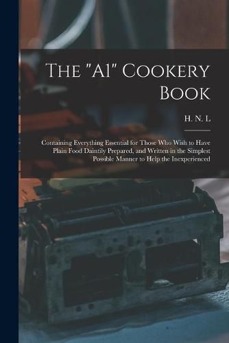 Cover image for The A1 Cookery Book: Containing Everything Essential for Those Who Wish to Have Plain Food Daintily Prepared, and Written in the Simplest Possible Manner to Help the Inexperienced