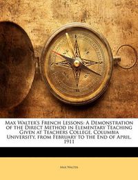 Cover image for Max Walter's French Lessons: A Demonstration of the Direct Method in Elementary Teaching Given at Teachers College, Columbia University, from February to the End of April, 1911