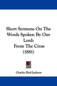 Cover image for Short Sermons on the Words Spoken by Our Lord: From the Cross (1881)