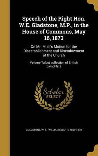 Cover image for Speech of the Right Hon. W.E. Gladstone, M.P., in the House of Commons, May 16, 1873: On Mr. Miall's Motion for the Disestablishment and Disendowment of the Church; Volume Talbot Collection of British Pamphlets