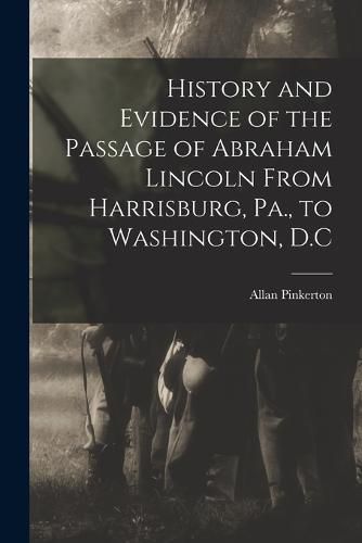 Cover image for History and Evidence of the Passage of Abraham Lincoln From Harrisburg, Pa., to Washington, D.C