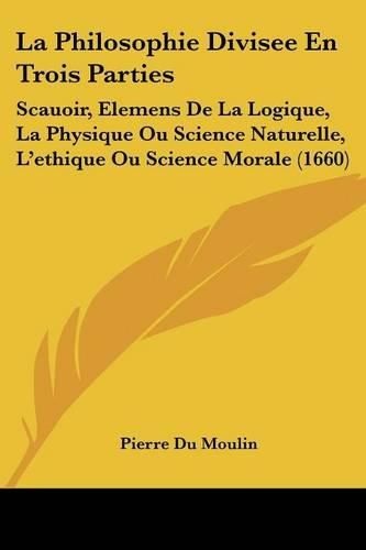 La Philosophie Divisee En Trois Parties: Scauoir, Elemens de La Logique, La Physique Ou Science Naturelle, L'Ethique Ou Science Morale (1660)