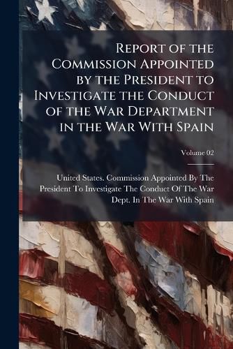 Cover image for Report of the Commission Appointed by the President to Investigate the Conduct of the War Department in the War with Spain