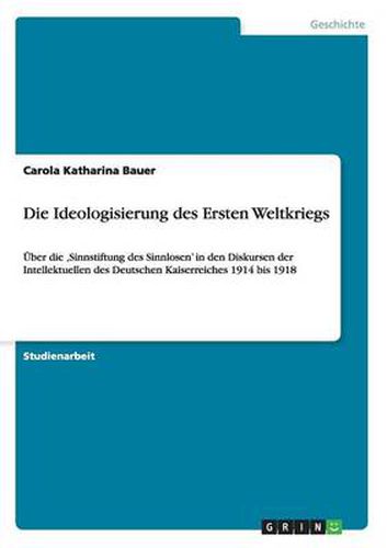 Die Ideologisierung des Ersten Weltkriegs: UEber die 'Sinnstiftung des Sinnlosen' in den Diskursen der Intellektuellen des Deutschen Kaiserreiches 1914 bis 1918