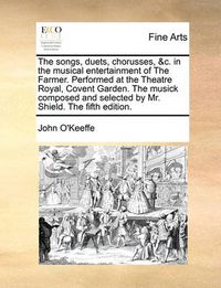 Cover image for The Songs, Duets, Chorusses, &C. in the Musical Entertainment of the Farmer. Performed at the Theatre Royal, Covent Garden. the Musick Composed and Selected by Mr. Shield. the Fifth Edition.