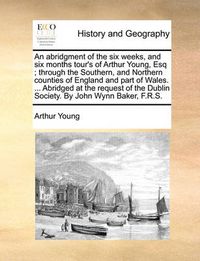 Cover image for An Abridgment of the Six Weeks, and Six Months Tour's of Arthur Young, Esq; Through the Southern, and Northern Counties of England and Part of Wales. ... Abridged at the Request of the Dublin Society. by John Wynn Baker, F.R.S.