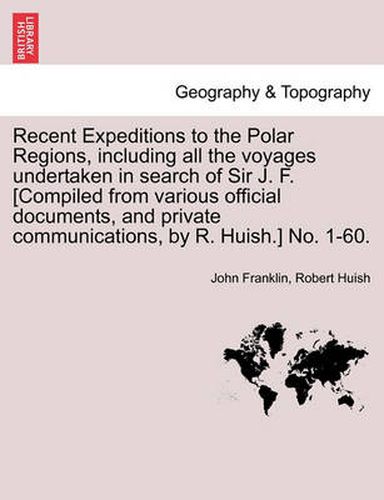 Recent Expeditions to the Polar Regions, including all the voyages undertaken in search of Sir J. F. [Compiled from various official documents, and private communications, by R. Huish.] No. 1-60.