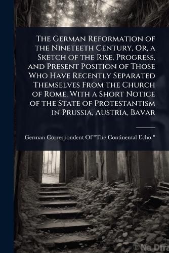 Cover image for The German Reformation of the Nineteeth Century, Or, a Sketch of the Rise, Progress, and Present Position of Those Who Have Recently Separated Themselves From the Church of Rome, With a Short Notice of the State of Protestantism in Prussia, Austria, Bavar