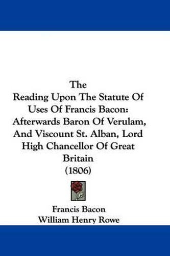 Cover image for The Reading Upon the Statute of Uses of Francis Bacon: Afterwards Baron of Verulam, and Viscount St. Alban, Lord High Chancellor of Great Britain (1806)