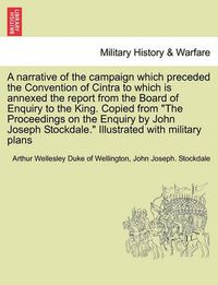 Cover image for A Narrative of the Campaign Which Preceded the Convention of Cintra to Which Is Annexed the Report from the Board of Enquiry to the King. Copied from the Proceedings on the Enquiry by John Joseph Stockdale. Illustrated with Military Plans