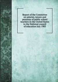 Cover image for Report of the Committee on salaries, tenure and pensions of public school teachers in the United States to the National council of education July 1905