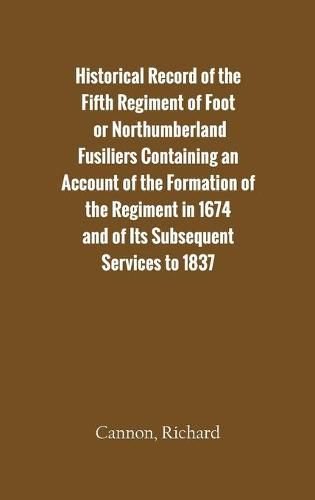 Historical Record of the Fifth Regiment of Foot, or Northumberland Fusiliers Containing an Account of the Formation of the Regiment in 1674, and of Its Subsequent Services to 1837