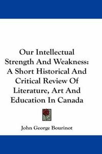 Cover image for Our Intellectual Strength and Weakness: A Short Historical and Critical Review of Literature, Art and Education in Canada