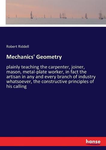 Mechanics' Geometry: plainly teaching the carpenter, joiner, mason, metal-plate worker, in fact the artisan in any and every branch of industry whatsoever, the constructive principles of his calling